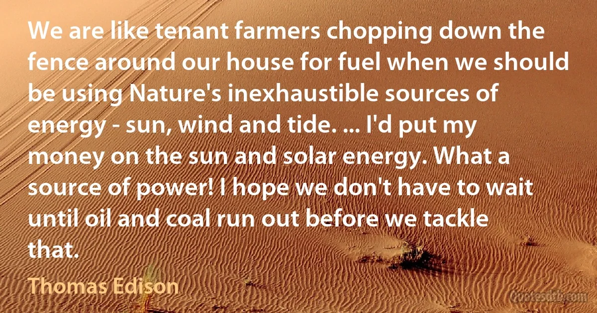 We are like tenant farmers chopping down the fence around our house for fuel when we should be using Nature's inexhaustible sources of energy - sun, wind and tide. ... I'd put my money on the sun and solar energy. What a source of power! I hope we don't have to wait until oil and coal run out before we tackle that. (Thomas Edison)