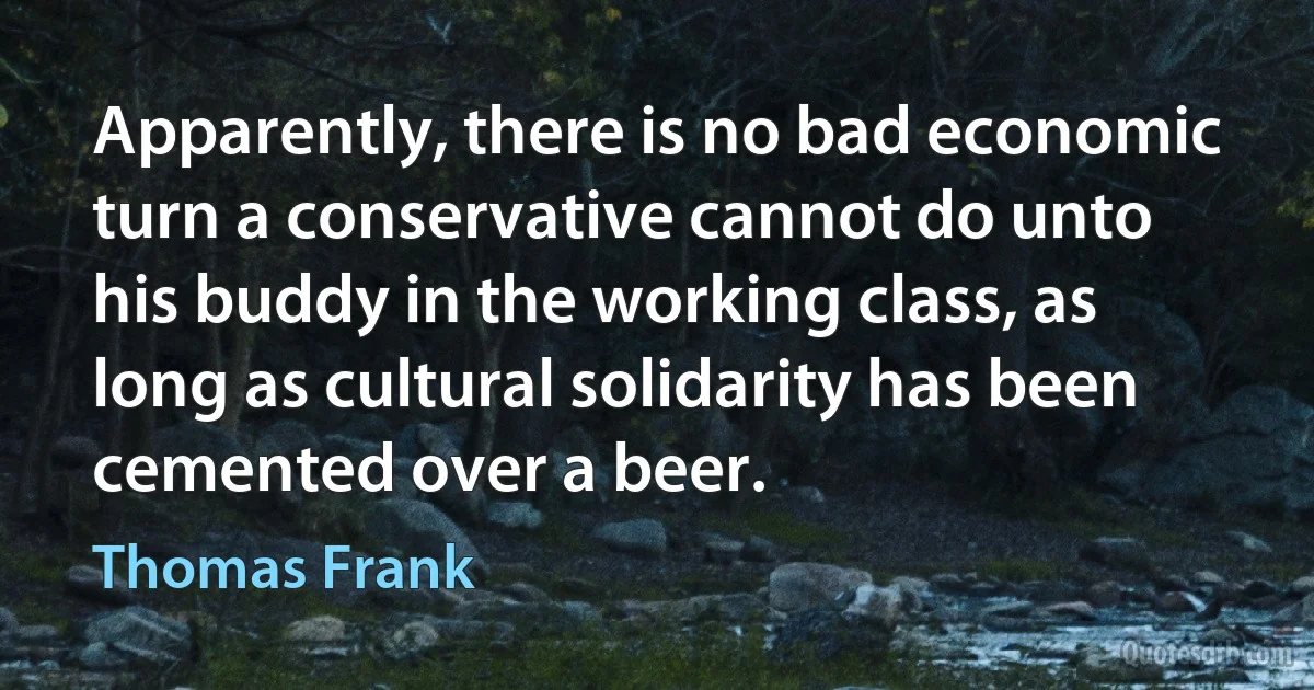 Apparently, there is no bad economic turn a conservative cannot do unto his buddy in the working class, as long as cultural solidarity has been cemented over a beer. (Thomas Frank)