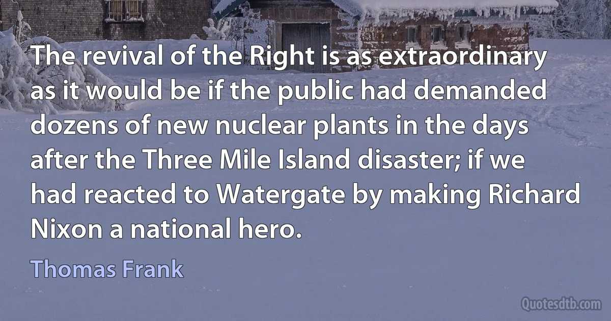 The revival of the Right is as extraordinary as it would be if the public had demanded dozens of new nuclear plants in the days after the Three Mile Island disaster; if we had reacted to Watergate by making Richard Nixon a national hero. (Thomas Frank)