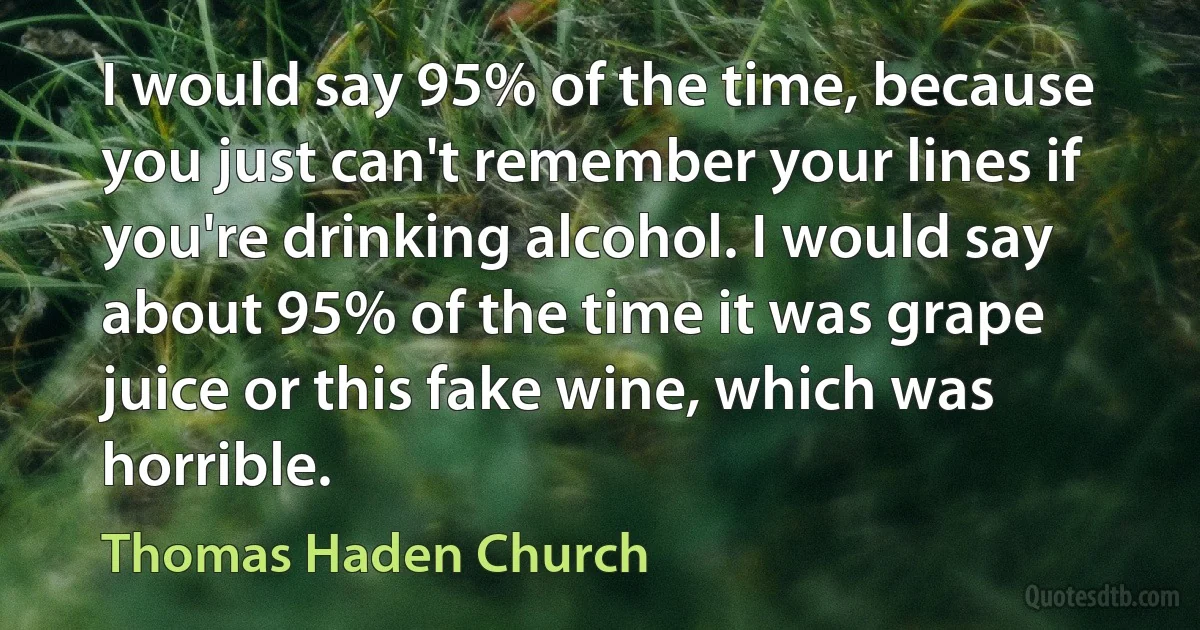 I would say 95% of the time, because you just can't remember your lines if you're drinking alcohol. I would say about 95% of the time it was grape juice or this fake wine, which was horrible. (Thomas Haden Church)