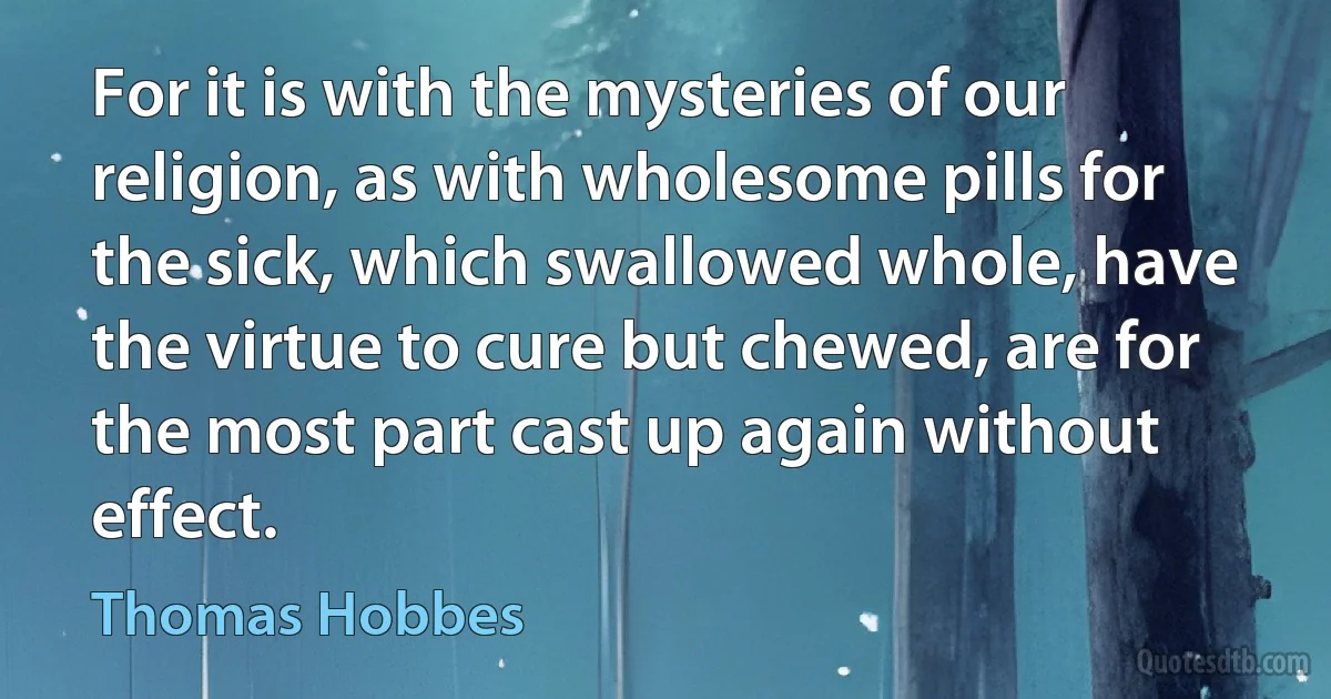 For it is with the mysteries of our religion, as with wholesome pills for the sick, which swallowed whole, have the virtue to cure but chewed, are for the most part cast up again without effect. (Thomas Hobbes)