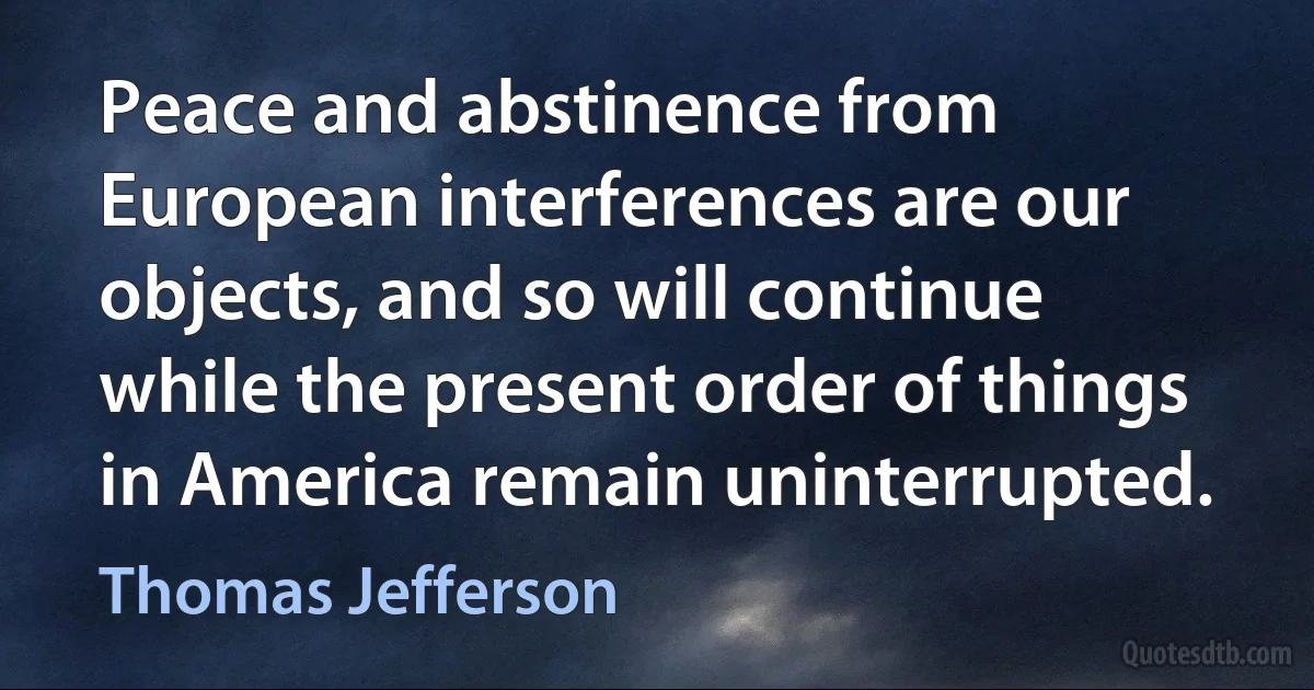 Peace and abstinence from European interferences are our objects, and so will continue while the present order of things in America remain uninterrupted. (Thomas Jefferson)