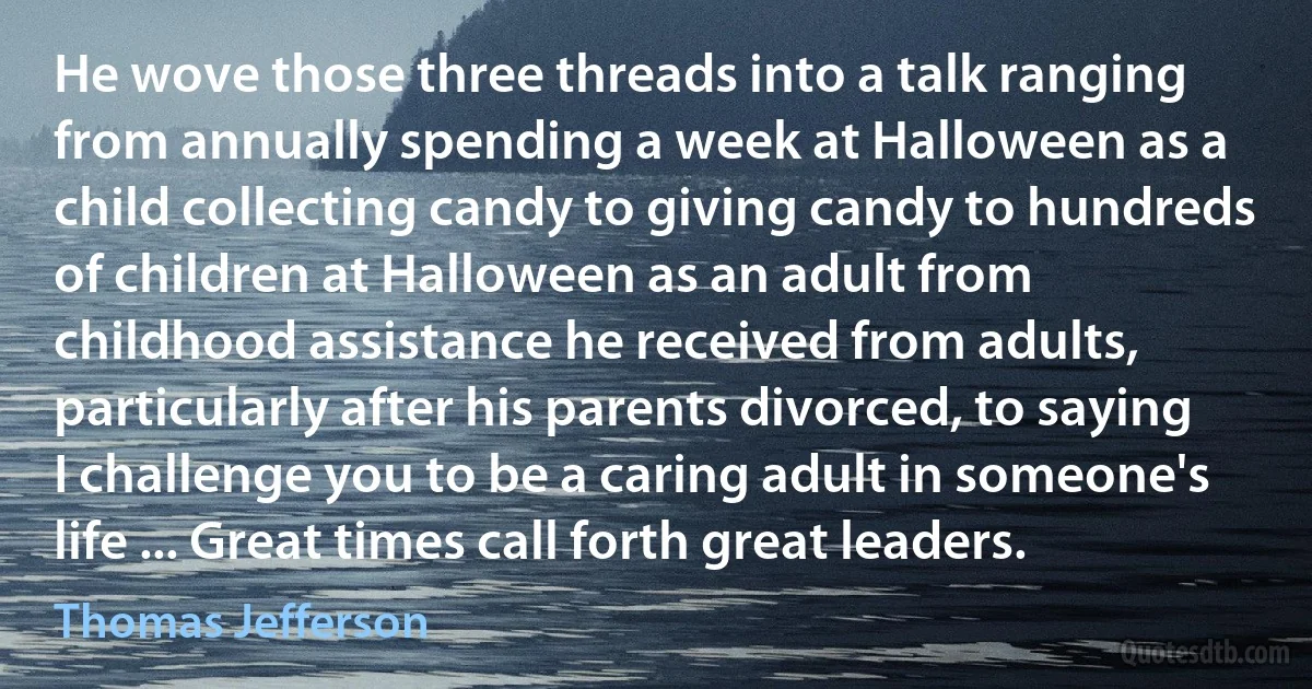 He wove those three threads into a talk ranging from annually spending a week at Halloween as a child collecting candy to giving candy to hundreds of children at Halloween as an adult from childhood assistance he received from adults, particularly after his parents divorced, to saying I challenge you to be a caring adult in someone's life ... Great times call forth great leaders. (Thomas Jefferson)