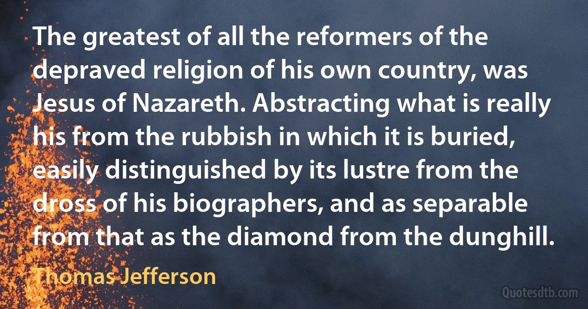 The greatest of all the reformers of the depraved religion of his own country, was Jesus of Nazareth. Abstracting what is really his from the rubbish in which it is buried, easily distinguished by its lustre from the dross of his biographers, and as separable from that as the diamond from the dunghill. (Thomas Jefferson)