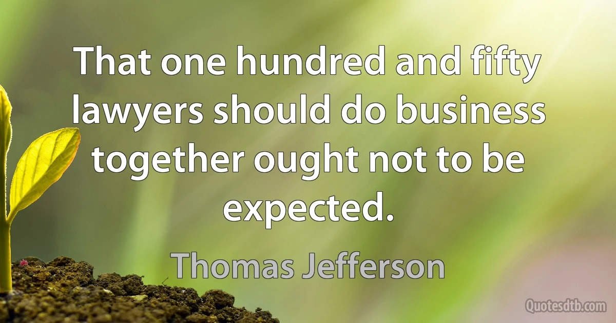 That one hundred and fifty lawyers should do business together ought not to be expected. (Thomas Jefferson)