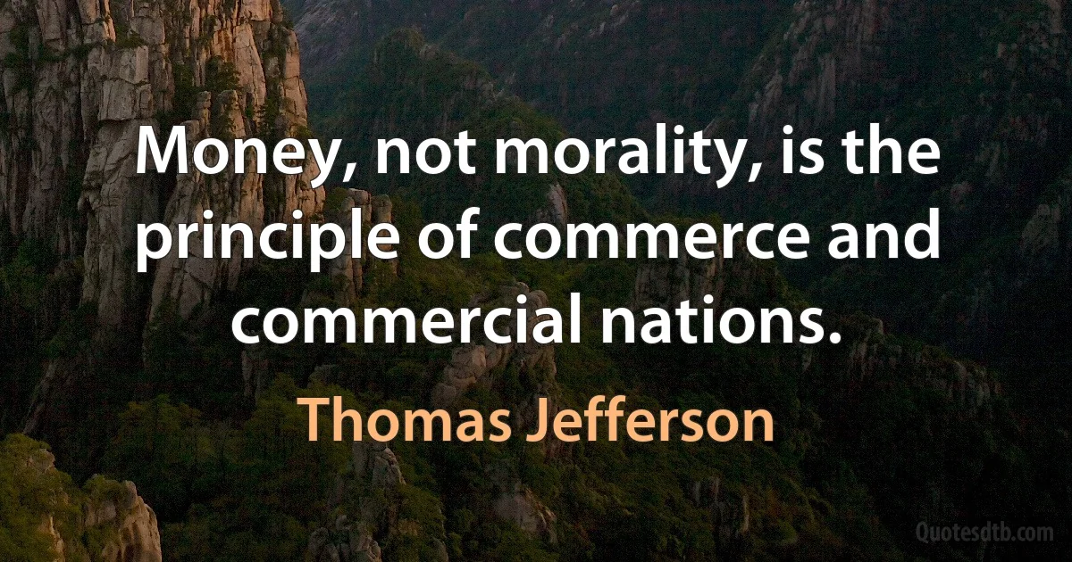 Money, not morality, is the principle of commerce and commercial nations. (Thomas Jefferson)