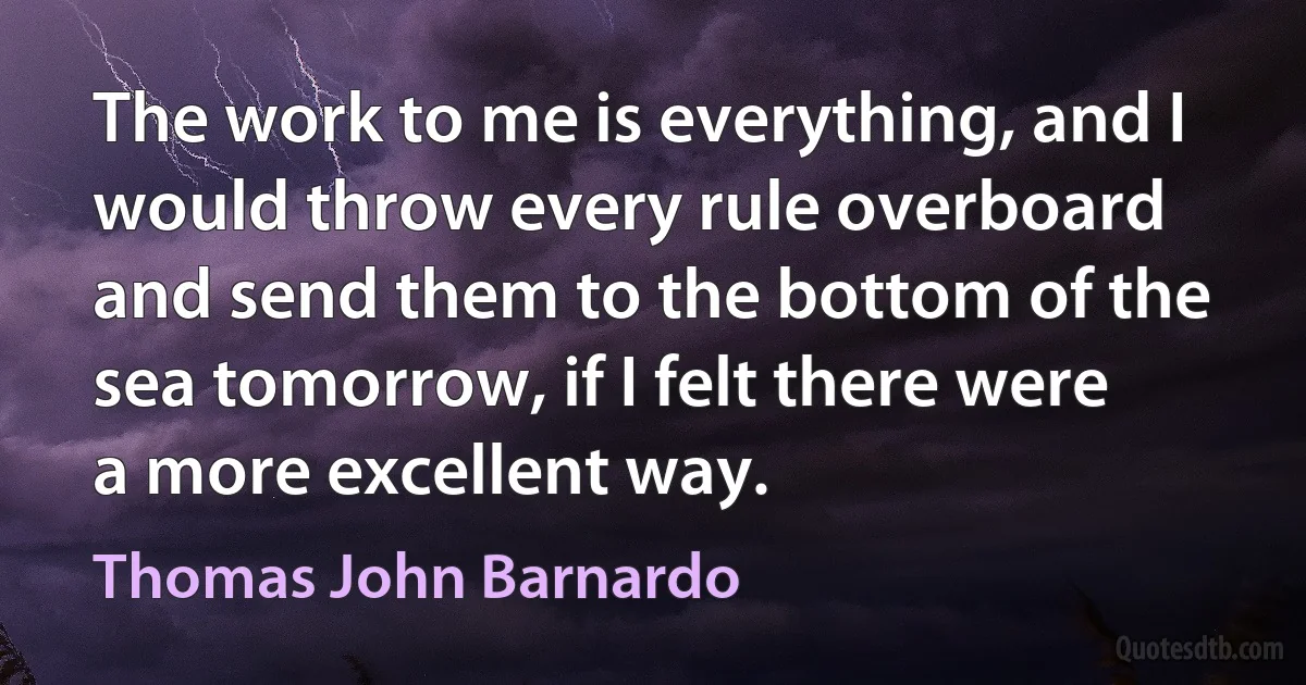 The work to me is everything, and I would throw every rule overboard and send them to the bottom of the sea tomorrow, if I felt there were a more excellent way. (Thomas John Barnardo)