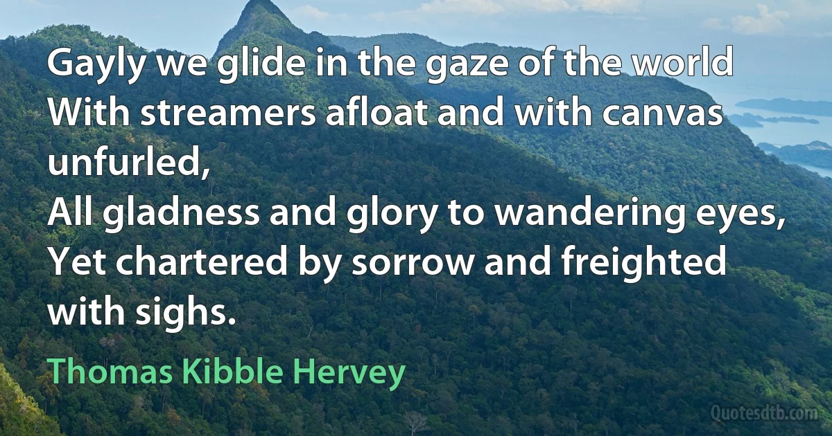 Gayly we glide in the gaze of the world
With streamers afloat and with canvas unfurled,
All gladness and glory to wandering eyes,
Yet chartered by sorrow and freighted with sighs. (Thomas Kibble Hervey)