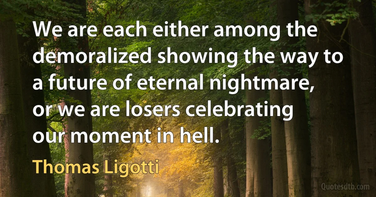 We are each either among the demoralized showing the way to a future of eternal nightmare, or we are losers celebrating our moment in hell. (Thomas Ligotti)