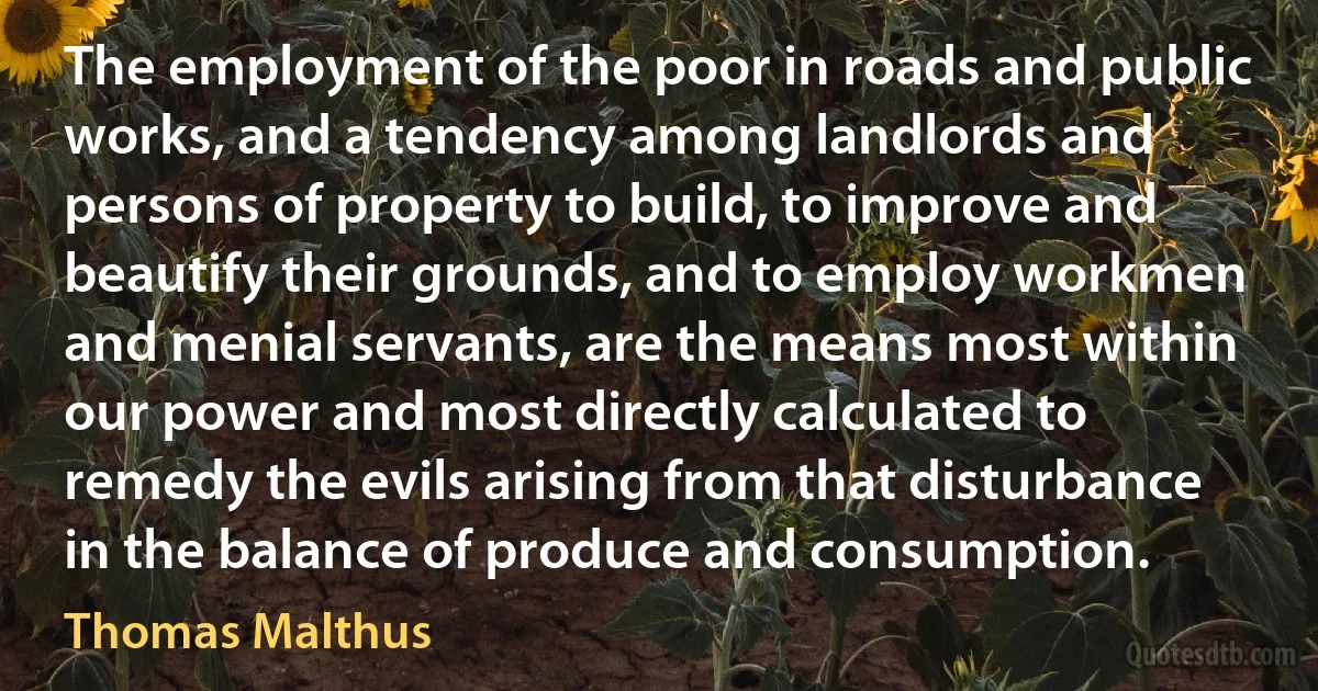 The employment of the poor in roads and public works, and a tendency among landlords and persons of property to build, to improve and beautify their grounds, and to employ workmen and menial servants, are the means most within our power and most directly calculated to remedy the evils arising from that disturbance in the balance of produce and consumption. (Thomas Malthus)