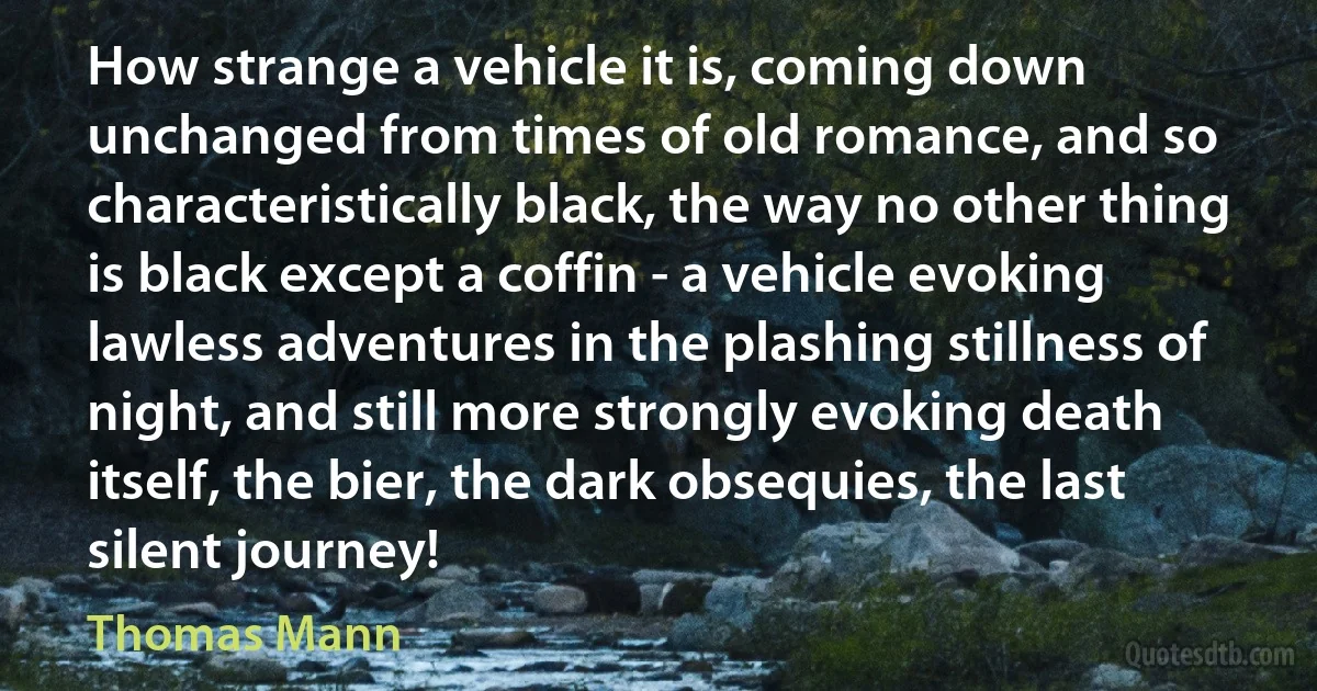 How strange a vehicle it is, coming down unchanged from times of old romance, and so characteristically black, the way no other thing is black except a coffin - a vehicle evoking lawless adventures in the plashing stillness of night, and still more strongly evoking death itself, the bier, the dark obsequies, the last silent journey! (Thomas Mann)