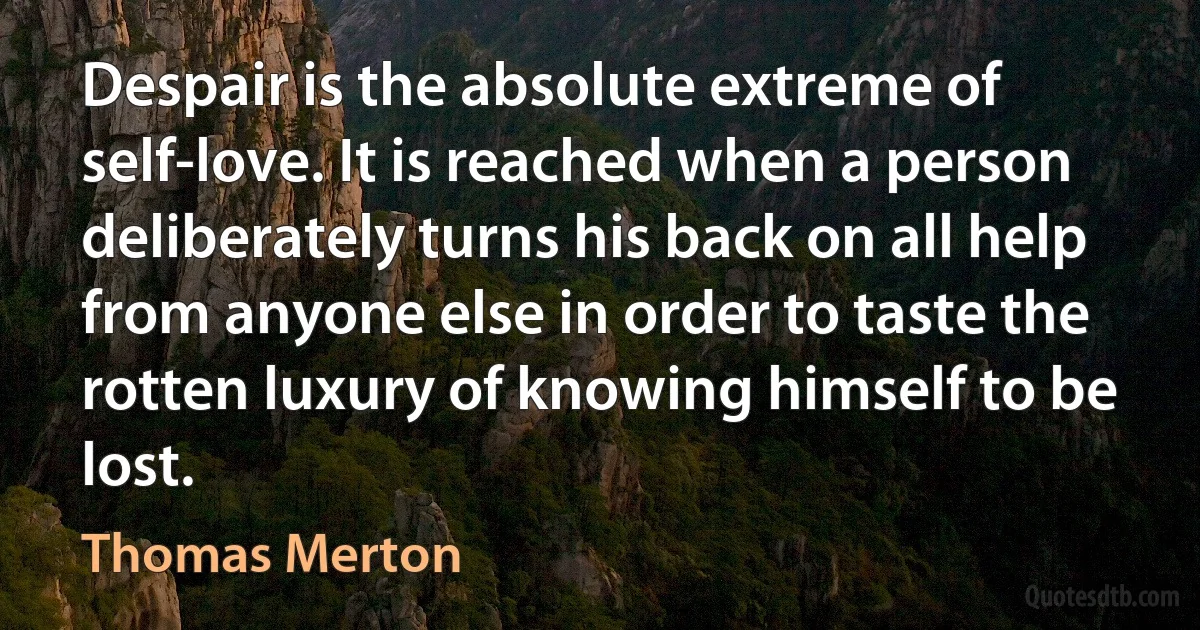 Despair is the absolute extreme of self-love. It is reached when a person deliberately turns his back on all help from anyone else in order to taste the rotten luxury of knowing himself to be lost. (Thomas Merton)