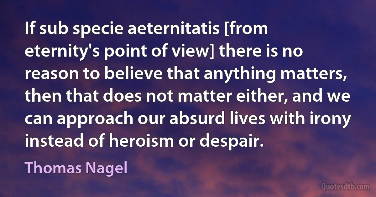 If sub specie aeternitatis [from eternity's point of view] there is no reason to believe that anything matters, then that does not matter either, and we can approach our absurd lives with irony instead of heroism or despair. (Thomas Nagel)