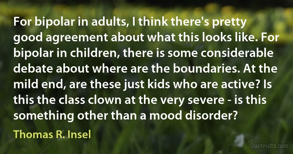 For bipolar in adults, I think there's pretty good agreement about what this looks like. For bipolar in children, there is some considerable debate about where are the boundaries. At the mild end, are these just kids who are active? Is this the class clown at the very severe - is this something other than a mood disorder? (Thomas R. Insel)