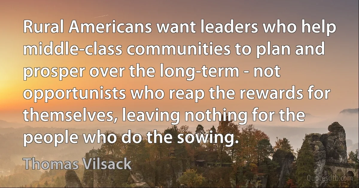 Rural Americans want leaders who help middle-class communities to plan and prosper over the long-term - not opportunists who reap the rewards for themselves, leaving nothing for the people who do the sowing. (Thomas Vilsack)