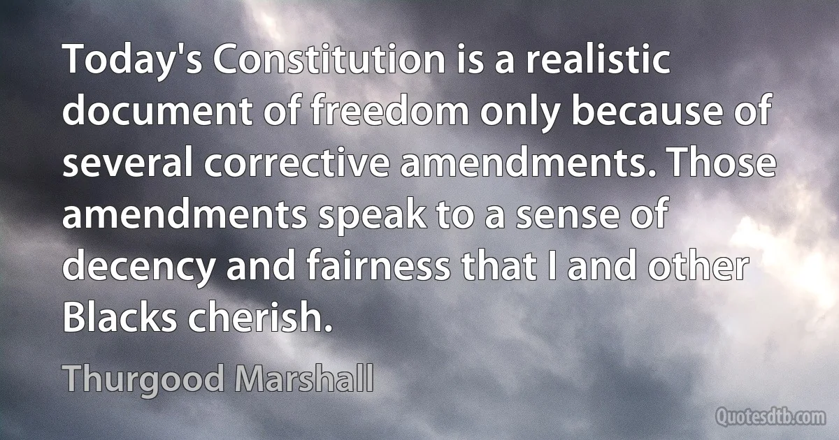 Today's Constitution is a realistic document of freedom only because of several corrective amendments. Those amendments speak to a sense of decency and fairness that I and other Blacks cherish. (Thurgood Marshall)