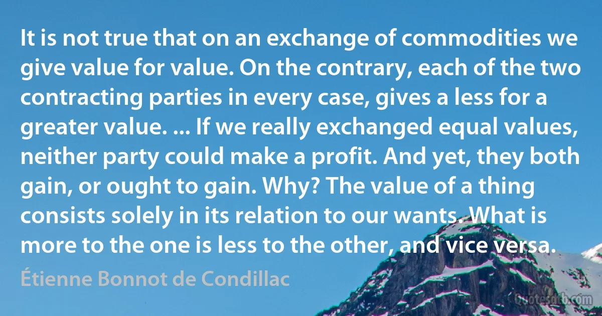 It is not true that on an exchange of commodities we give value for value. On the contrary, each of the two contracting parties in every case, gives a less for a greater value. ... If we really exchanged equal values, neither party could make a profit. And yet, they both gain, or ought to gain. Why? The value of a thing consists solely in its relation to our wants. What is more to the one is less to the other, and vice versa. (Étienne Bonnot de Condillac)