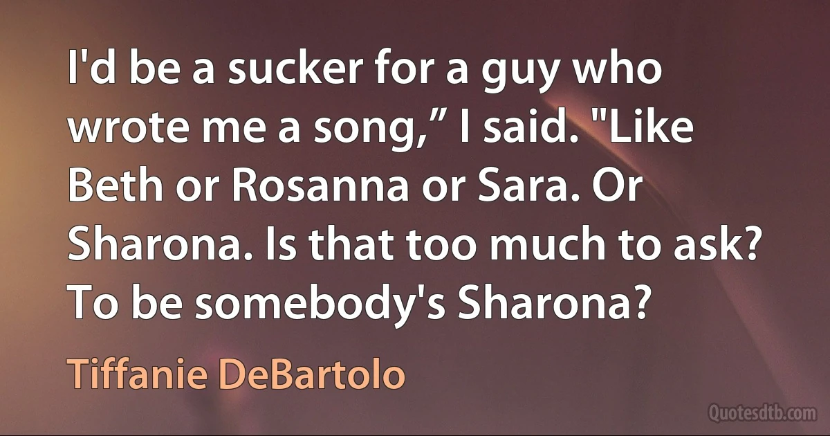 I'd be a sucker for a guy who wrote me a song,” I said. "Like Beth or Rosanna or Sara. Or Sharona. Is that too much to ask? To be somebody's Sharona? (Tiffanie DeBartolo)