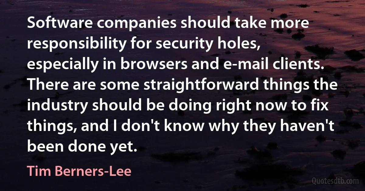 Software companies should take more responsibility for security holes, especially in browsers and e-mail clients. There are some straightforward things the industry should be doing right now to fix things, and I don't know why they haven't been done yet. (Tim Berners-Lee)