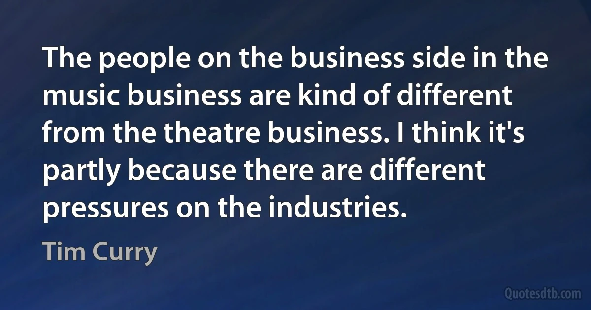 The people on the business side in the music business are kind of different from the theatre business. I think it's partly because there are different pressures on the industries. (Tim Curry)