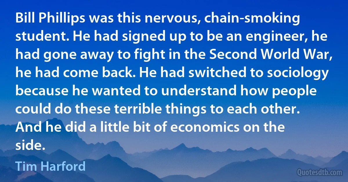 Bill Phillips was this nervous, chain-smoking student. He had signed up to be an engineer, he had gone away to fight in the Second World War, he had come back. He had switched to sociology because he wanted to understand how people could do these terrible things to each other. And he did a little bit of economics on the side. (Tim Harford)