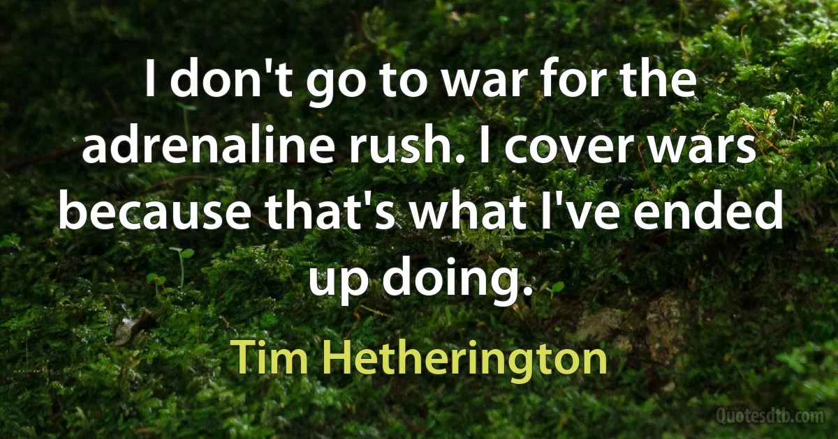 I don't go to war for the adrenaline rush. I cover wars because that's what I've ended up doing. (Tim Hetherington)