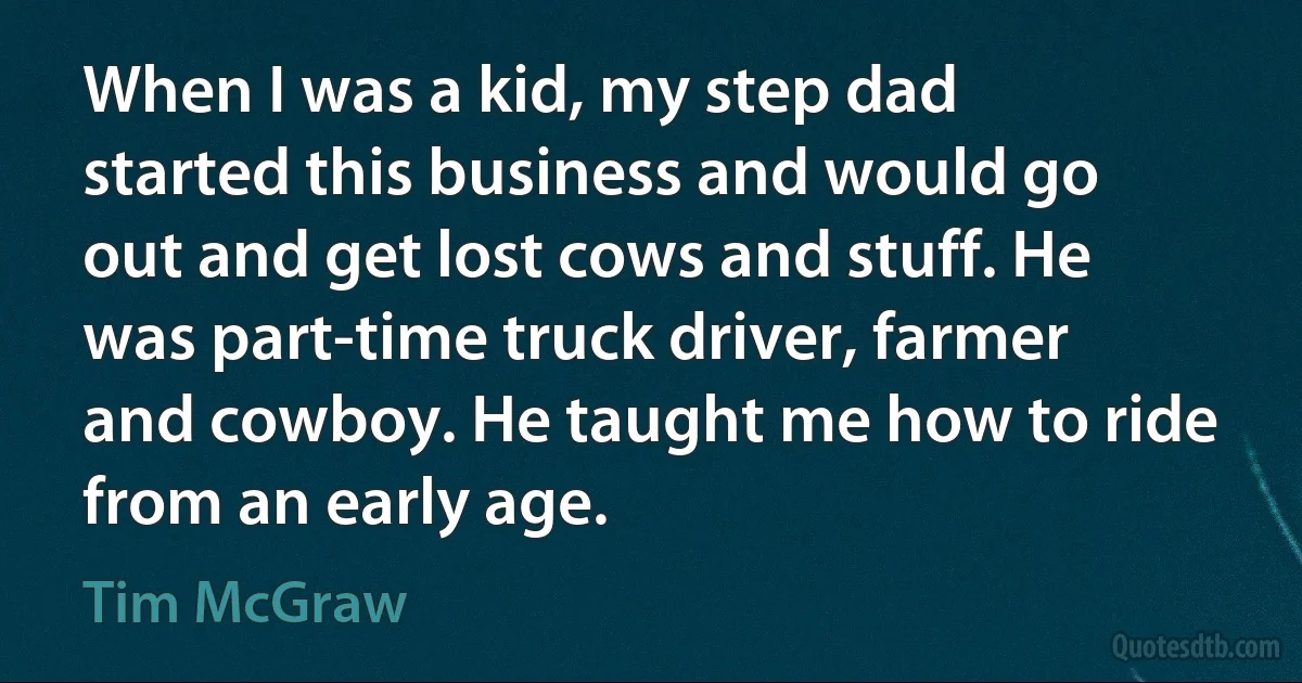 When I was a kid, my step dad started this business and would go out and get lost cows and stuff. He was part-time truck driver, farmer and cowboy. He taught me how to ride from an early age. (Tim McGraw)