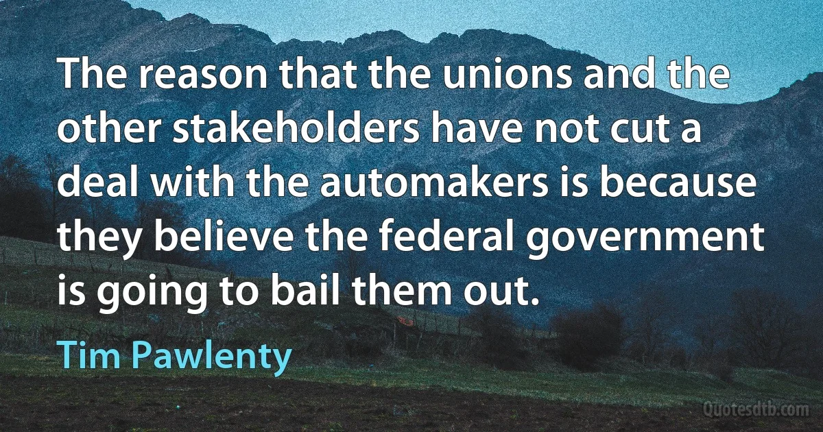 The reason that the unions and the other stakeholders have not cut a deal with the automakers is because they believe the federal government is going to bail them out. (Tim Pawlenty)