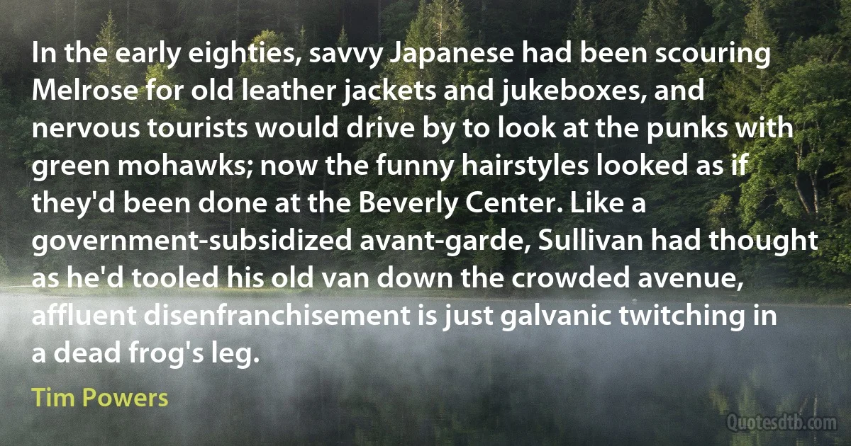 In the early eighties, savvy Japanese had been scouring Melrose for old leather jackets and jukeboxes, and nervous tourists would drive by to look at the punks with green mohawks; now the funny hairstyles looked as if they'd been done at the Beverly Center. Like a government-subsidized avant-garde, Sullivan had thought as he'd tooled his old van down the crowded avenue, affluent disenfranchisement is just galvanic twitching in a dead frog's leg. (Tim Powers)