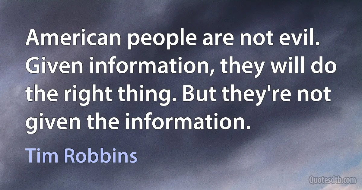 American people are not evil. Given information, they will do the right thing. But they're not given the information. (Tim Robbins)