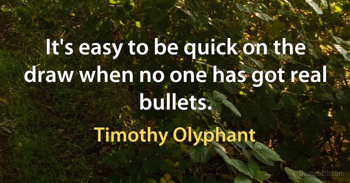 It's easy to be quick on the draw when no one has got real bullets. (Timothy Olyphant)