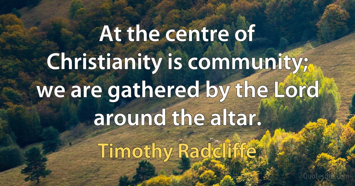 At the centre of Christianity is community; we are gathered by the Lord around the altar. (Timothy Radcliffe)