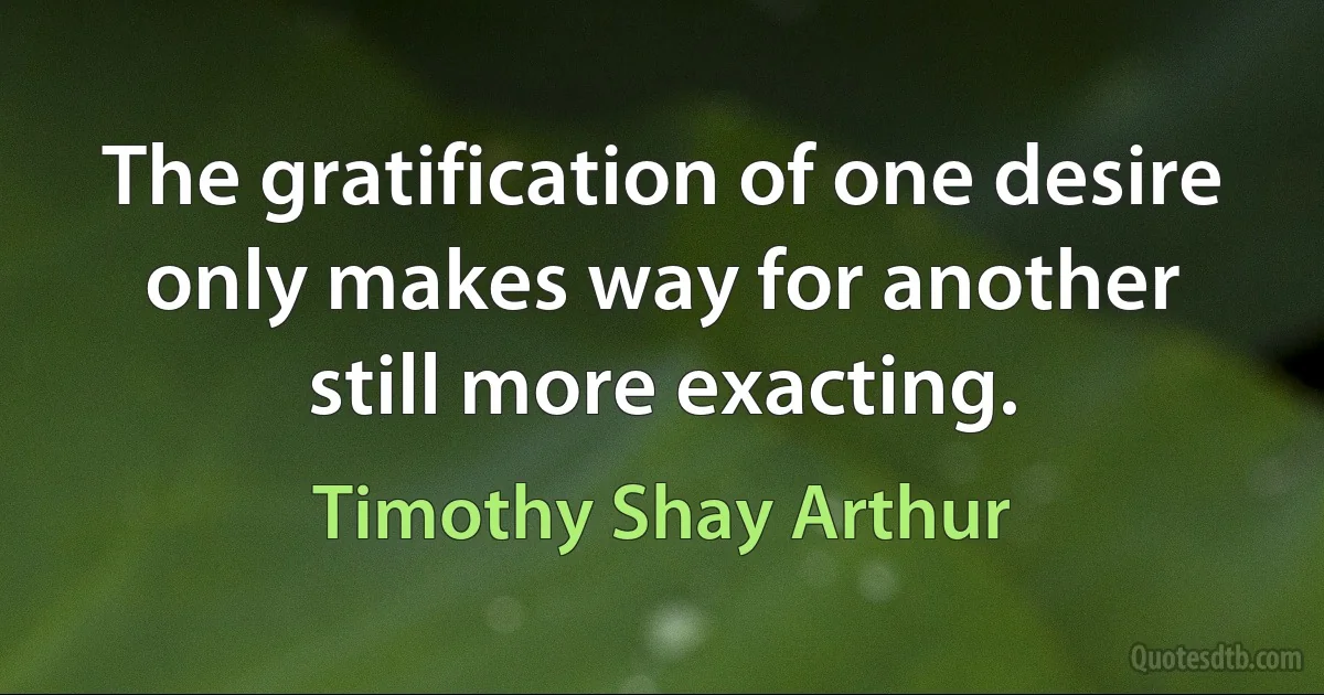 The gratification of one desire only makes way for another still more exacting. (Timothy Shay Arthur)