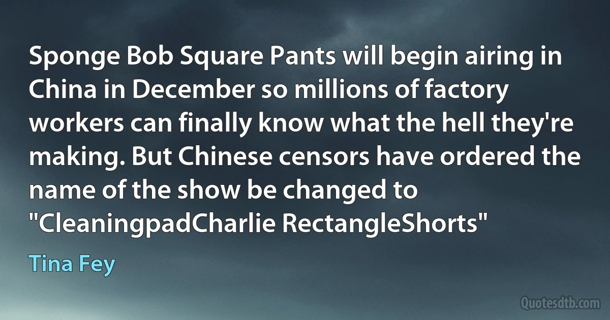 Sponge Bob Square Pants will begin airing in China in December so millions of factory workers can finally know what the hell they're making. But Chinese censors have ordered the name of the show be changed to "CleaningpadCharlie RectangleShorts" (Tina Fey)