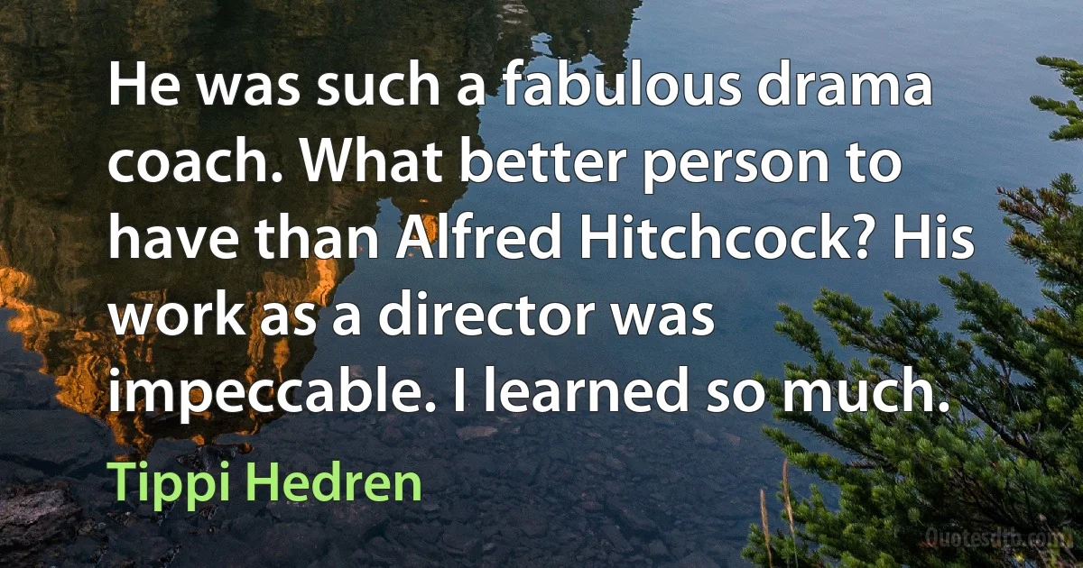 He was such a fabulous drama coach. What better person to have than Alfred Hitchcock? His work as a director was impeccable. I learned so much. (Tippi Hedren)