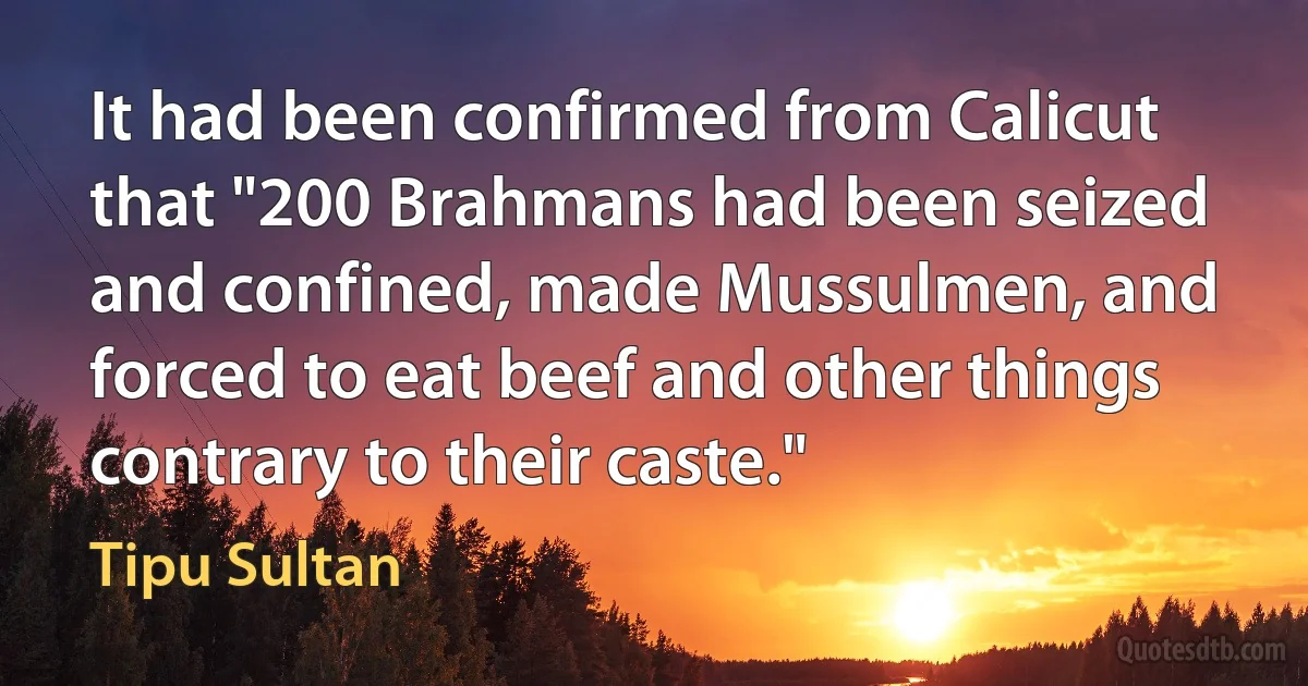 It had been confirmed from Calicut that "200 Brahmans had been seized and confined, made Mussulmen, and forced to eat beef and other things contrary to their caste." (Tipu Sultan)