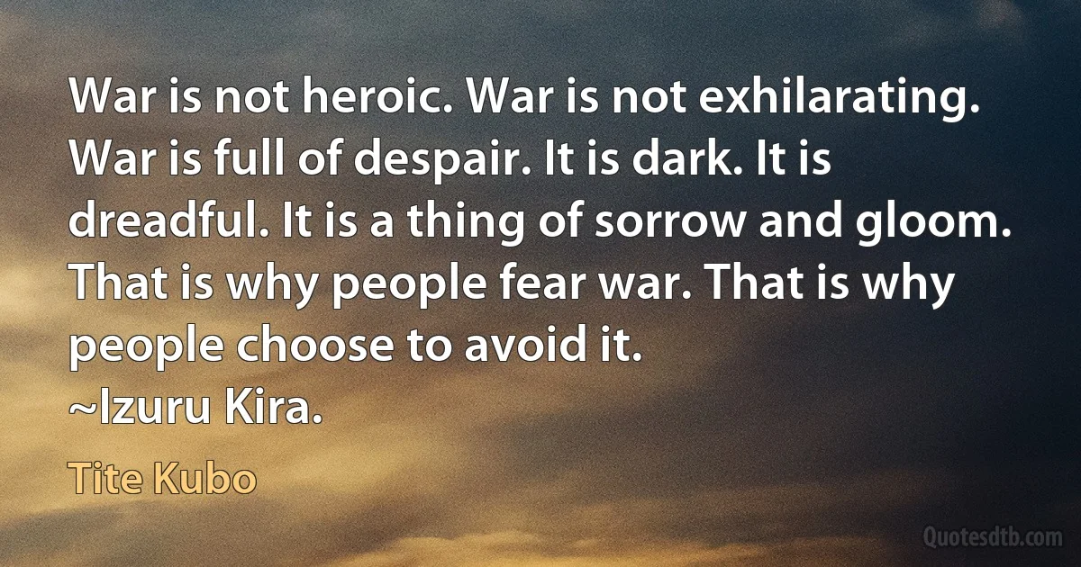 War is not heroic. War is not exhilarating. War is full of despair. It is dark. It is dreadful. It is a thing of sorrow and gloom. That is why people fear war. That is why people choose to avoid it.
~Izuru Kira. (Tite Kubo)