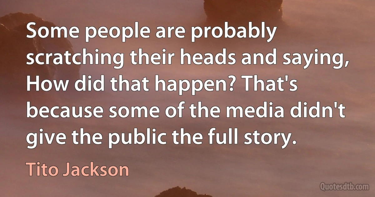 Some people are probably scratching their heads and saying, How did that happen? That's because some of the media didn't give the public the full story. (Tito Jackson)