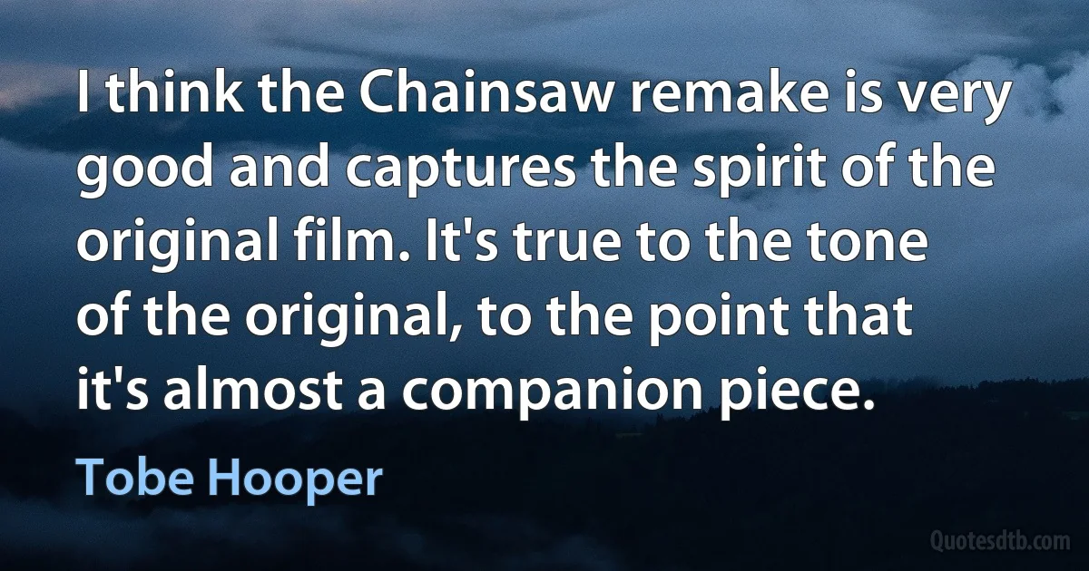 I think the Chainsaw remake is very good and captures the spirit of the original film. It's true to the tone of the original, to the point that it's almost a companion piece. (Tobe Hooper)