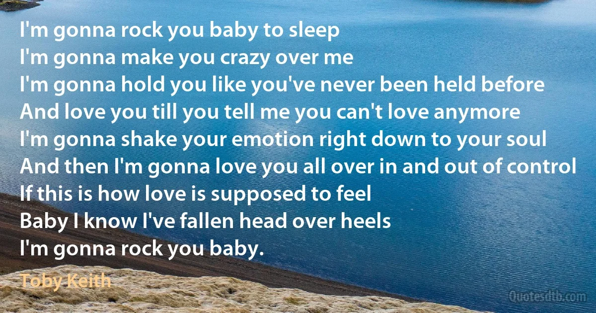 I'm gonna rock you baby to sleep
I'm gonna make you crazy over me
I'm gonna hold you like you've never been held before
And love you till you tell me you can't love anymore
I'm gonna shake your emotion right down to your soul
And then I'm gonna love you all over in and out of control
If this is how love is supposed to feel
Baby I know I've fallen head over heels
I'm gonna rock you baby. (Toby Keith)