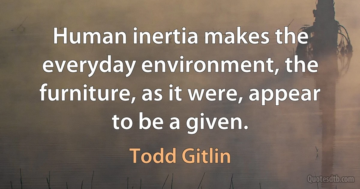 Human inertia makes the everyday environment, the furniture, as it were, appear to be a given. (Todd Gitlin)