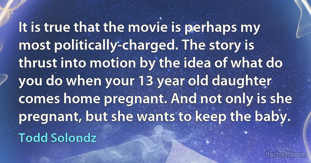 It is true that the movie is perhaps my most politically-charged. The story is thrust into motion by the idea of what do you do when your 13 year old daughter comes home pregnant. And not only is she pregnant, but she wants to keep the baby. (Todd Solondz)