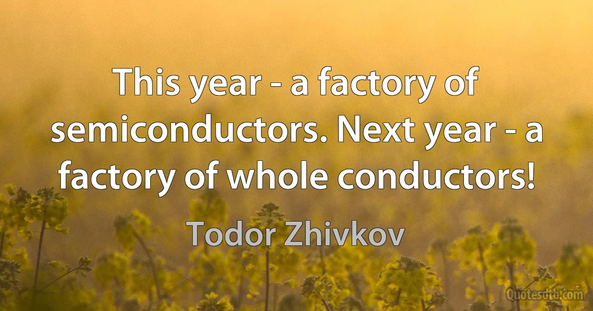 This year - a factory of semiconductors. Next year - a factory of whole conductors! (Todor Zhivkov)