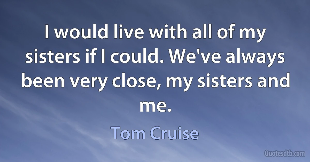 I would live with all of my sisters if I could. We've always been very close, my sisters and me. (Tom Cruise)