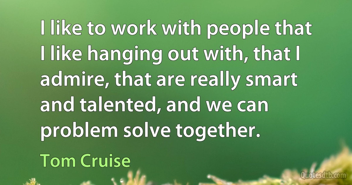 I like to work with people that I like hanging out with, that I admire, that are really smart and talented, and we can problem solve together. (Tom Cruise)