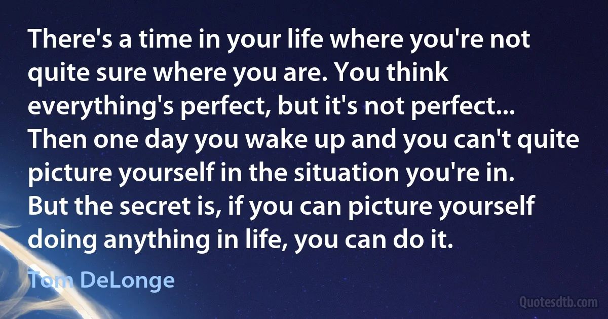 There's a time in your life where you're not quite sure where you are. You think everything's perfect, but it's not perfect... Then one day you wake up and you can't quite picture yourself in the situation you're in. But the secret is, if you can picture yourself doing anything in life, you can do it. (Tom DeLonge)