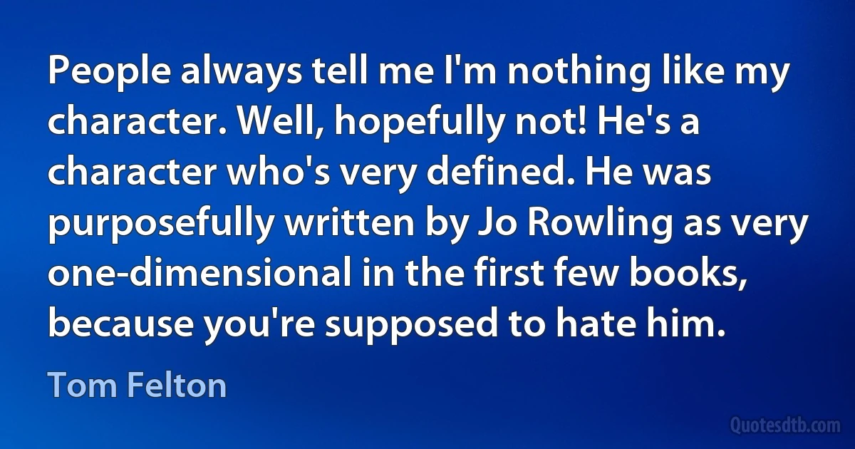 People always tell me I'm nothing like my character. Well, hopefully not! He's a character who's very defined. He was purposefully written by Jo Rowling as very one-dimensional in the first few books, because you're supposed to hate him. (Tom Felton)