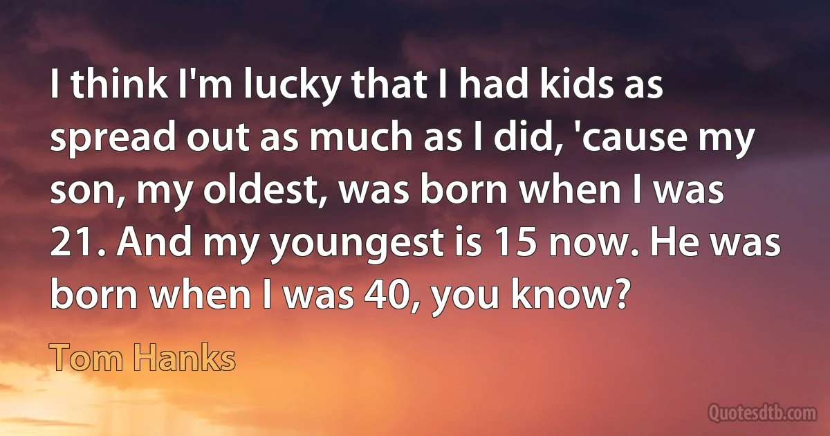 I think I'm lucky that I had kids as spread out as much as I did, 'cause my son, my oldest, was born when I was 21. And my youngest is 15 now. He was born when I was 40, you know? (Tom Hanks)