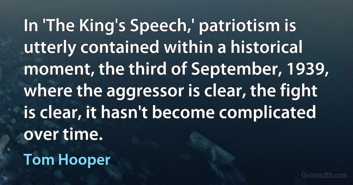 In 'The King's Speech,' patriotism is utterly contained within a historical moment, the third of September, 1939, where the aggressor is clear, the fight is clear, it hasn't become complicated over time. (Tom Hooper)