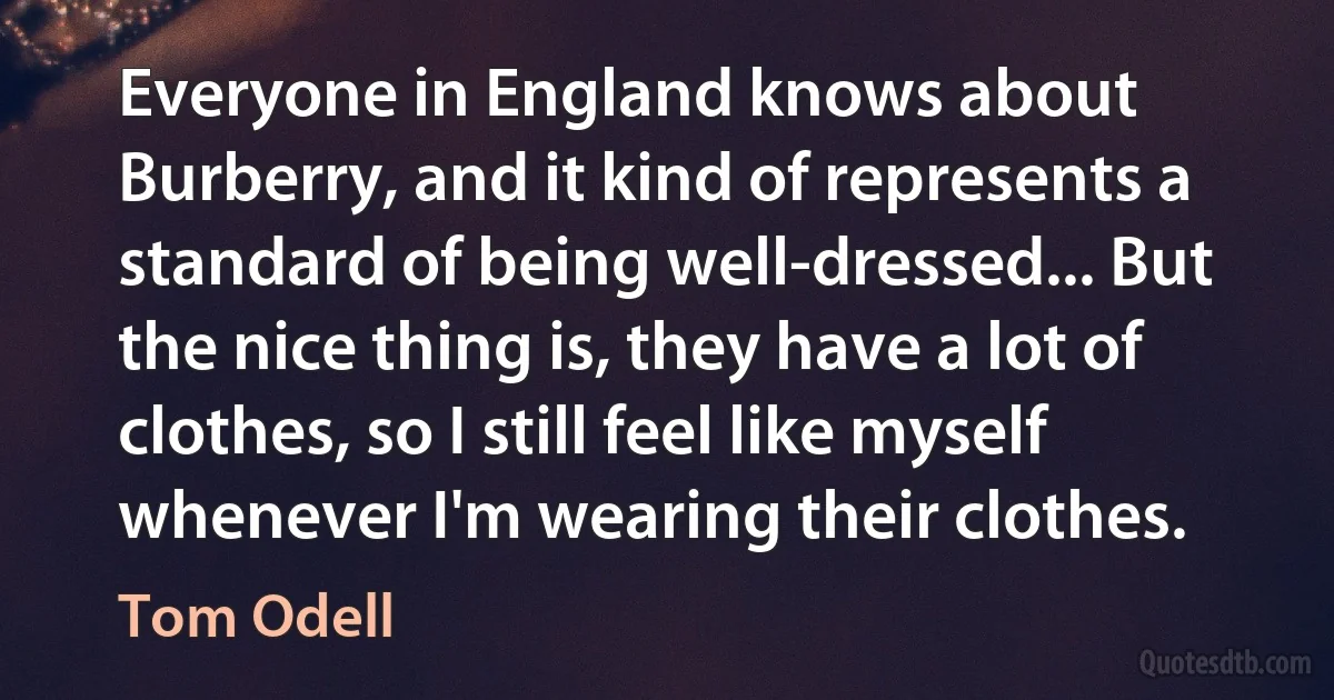 Everyone in England knows about Burberry, and it kind of represents a standard of being well-dressed... But the nice thing is, they have a lot of clothes, so I still feel like myself whenever I'm wearing their clothes. (Tom Odell)